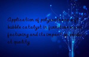 Application of polyurethane soft bubble catalyst in furniture manufacturing and its impact on product quality