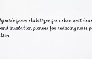 Polyimide foam stabilizer for urban rail transit: sound insulation pioneer for reducing noise pollution