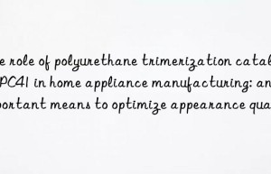 The role of polyurethane trimerization catalyst PC41 in home appliance manufacturing: an important means to optimize appearance quality