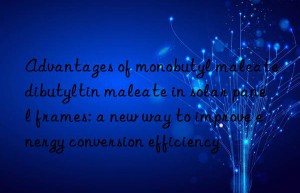 Advantages of monobutyl maleate dibutyltin maleate in solar panel frames: a new way to improve energy conversion efficiency