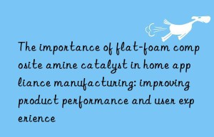 The importance of flat-foam composite amine catalyst in home appliance manufacturing: improving product performance and user experience