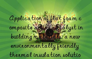 Application of flat foam composite amine catalyst in building materials: a new environmentally friendly thermal insulation solution