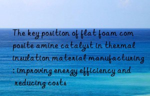 The key position of flat foam composite amine catalyst in thermal insulation material manufacturing: improving energy efficiency and reducing costs