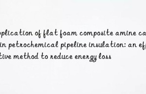 Application of flat foam composite amine catalyst in petrochemical pipeline insulation: an effective method to reduce energy loss