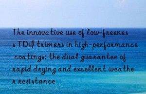 The innovative use of low-freeness TDI trimers in high-performance coatings: the dual guarantee of rapid drying and excellent weather resistance