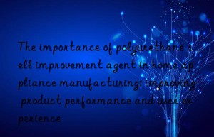 The importance of polyurethane cell improvement agent in home appliance manufacturing: improving product performance and user experience