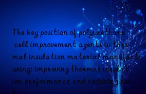 The key position of polyurethane cell improvement agents in thermal insulation material manufacturing: improving thermal insulation performance and reducing costs