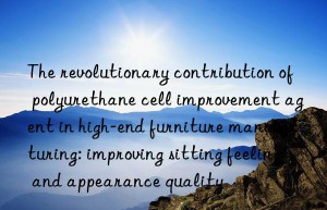 The revolutionary contribution of polyurethane cell improvement agent in high-end furniture manufacturing: improving sitting feeling and appearance quality