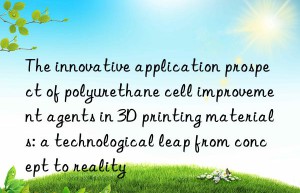 The innovative application prospect of polyurethane cell improvement agents in 3D printing materials: a technological leap from concept to reality