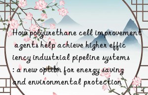 How polyurethane cell improvement agents help achieve higher efficiency industrial pipeline systems: a new option for energy saving and environmental protection