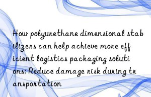 How polyurethane dimensional stabilizers can help achieve more efficient logistics packaging solutions: Reduce damage risk during transportation