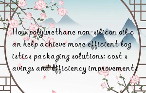 How polyurethane non-silicon oil can help achieve more efficient logistics packaging solutions: cost savings and efficiency improvements