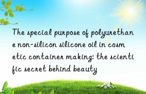 The special purpose of polyurethane non-silicon silicone oil in cosmetic container making: the scientific secret behind beauty