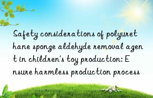 Safety considerations of polyurethane sponge aldehyde removal agent in children’s toy production: Ensure harmless production process