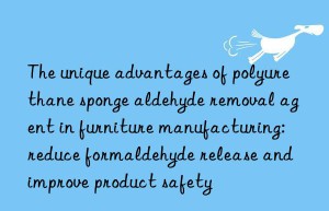 The unique advantages of polyurethane sponge aldehyde removal agent in furniture manufacturing: reduce formaldehyde release and improve product safety