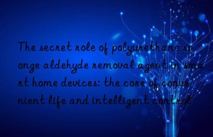 The secret role of polyurethane sponge aldehyde removal agent in smart home devices: the core of convenient life and intelligent control