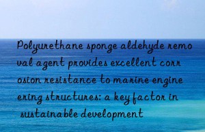 Polyurethane sponge aldehyde removal agent provides excellent corrosion resistance to marine engineering structures: a key factor in sustainable development