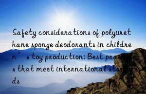 Safety considerations of polyurethane sponge deodorants in children’s toy production: Best practices that meet international standards