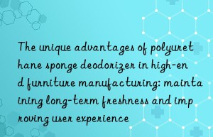 The unique advantages of polyurethane sponge deodorizer in high-end furniture manufacturing: maintaining long-term freshness and improving user experience