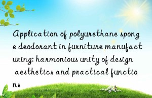 Application of polyurethane sponge deodorant in furniture manufacturing: harmonious unity of design aesthetics and practical functions