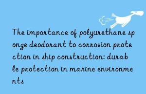 The importance of polyurethane sponge deodorant to corrosion protection in ship construction: durable protection in marine environments