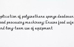 Application of polyurethane sponge deodorant in food processing machinery: Ensure food safety and long-term use of equipment