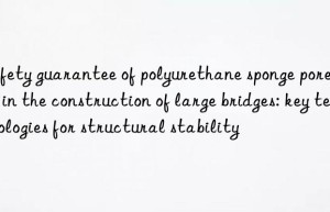 Safety guarantee of polyurethane sponge pore agent in the construction of large bridges: key technologies for structural stability