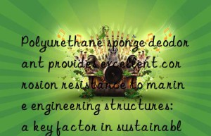 Polyurethane sponge deodorant provides excellent corrosion resistance to marine engineering structures: a key factor in sustainable development