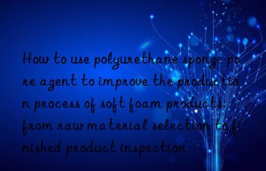 How to use polyurethane sponge pore agent to improve the production process of soft foam products: from raw material selection to finished product inspection