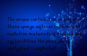 The unique contribution of polyurethane sponge softener in thermal insulation materials of nuclear energy facilities: the principle of safety first is reflected