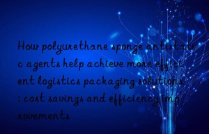 How polyurethane sponge antistatic agents help achieve more efficient logistics packaging solutions: cost savings and efficiency improvements