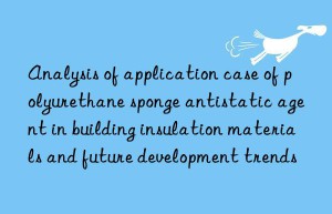 Analysis of application case of polyurethane sponge antistatic agent in building insulation materials and future development trends