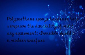 Polyurethane sponge hardener helps improve the durability of military equipment: Invisible shield in modern warfare