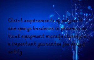 Strict requirements of polyurethane sponge hardener in pharmaceutical equipment manufacturing: an important guarantee for drug quality