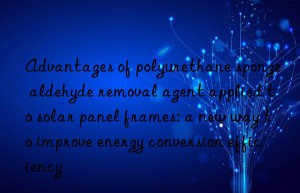 Advantages of polyurethane sponge aldehyde removal agent applied to solar panel frames: a new way to improve energy conversion efficiency