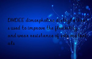 DMDEE dimorpholine diethyl ether is used to improve the flexibility and wear resistance of sole materials