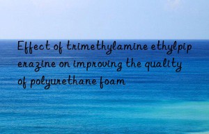 Effect of trimethylamine ethylpiperazine on improving the quality of polyurethane foam