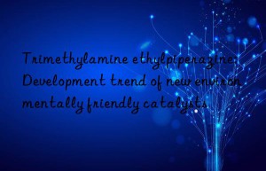 Trimethylamine ethylpiperazine: Development trend of new environmentally friendly catalysts