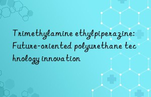 Trimethylamine ethylpiperazine: Future-oriented polyurethane technology innovation