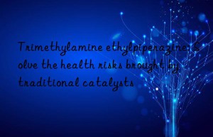 Trimethylamine ethylpiperazine: Solve the health risks brought by traditional catalysts