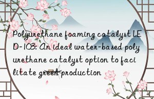 Polyurethane foaming catalyst LED-103: An ideal water-based polyurethane catalyst option to facilitate green production