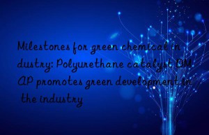 Milestones for green chemical industry: Polyurethane catalyst DMAP promotes green development in the industry