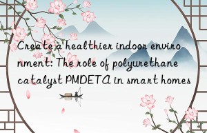 Create a healthier indoor environment: The role of polyurethane catalyst PMDETA in smart homes