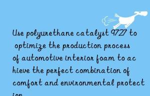 Use polyurethane catalyst 9727 to optimize the production process of automotive interior foam to achieve the perfect combination of comfort and environmental protection