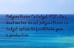 Polyurethane Catalyst 9727: An ideal water-based polyurethane catalyst option to facilitate green production