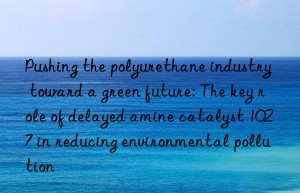 Pushing the polyurethane industry toward a green future: The key role of delayed amine catalyst 1027 in reducing environmental pollution