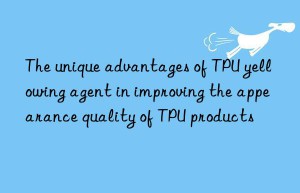 The unique advantages of TPU yellowing agent in improving the appearance quality of TPU products