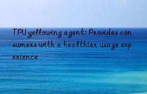 TPU yellowing agent: Provides consumers with a healthier usage experience