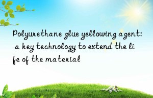 Polyurethane glue yellowing agent: a key technology to extend the life of the material