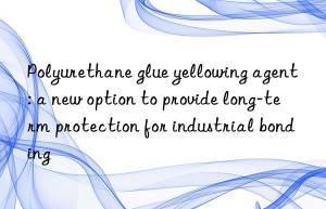 Polyurethane glue yellowing agent: a new option to provide long-term protection for industrial bonding